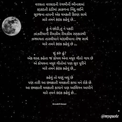 Quote by Drashti - વરસતા વરસાદની રંગભીની ભીનાશમાં
 કડકડતી ઠંડીમાં ઝાકળના બિંદુ લઈને
 સૂરજના તાપની એક ચમકતી કિરણ સાથે
મારે તમને કંઇક કહેવું છે... 

હું ને છોડી,તું ને પકડી
ઝાંઝરીયાની રીમઝીમ રીમઝીમ રણકારથી
ઝગમગતા તારલીયાને ચાંદલીયાના તેજ સાથે
મારે તમને કંઇક કહેવું છે ...
 
શું કરું હું?
 એક શબ્દ કહેતા જ કોયલ એના મધુર ગીતો ગાય છે
એ કોયલના મધુર ગીતોમાં પણ સુર પૂરીને
મારે તમને કંઇક કહેવું છે... 

કહેવું તો ઘણું બધું છે
પણ તારી આ છલકાતી મલકાતી કાયા મને રોકે છે
આ છલકાતી મલકાતી કાયાને પણ આલિંગન આપીને 
મારે તમને કંઇક કહેવું છે...



Drashti Desai  - Made using Quotes Creator App, Post Maker App