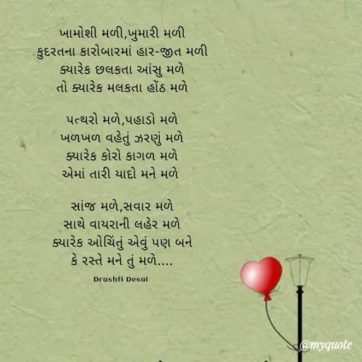 Quote by Drashti - ખામોશી મળી,ખુમારી મળી
કુદરતના કારોબારમાં હાર-જીત મળી
ક્યારેક છલકતા આંસુ મળે
તો ક્યારેક મલકતા હોંઠ મળે

પત્થરો મળે,પહાડો મળે
ખળખળ વહેતું ઝરણું મળે
ક્યારેક કોરો કાગળ મળે
એમાં તારી યાદો મને મળે 

સાંજ મળે,સવાર મળે
સાથે વાયરાની લહેર મળે
ક્યારેક ઓચિંતું એવું પણ બને
કે રસ્તે મને તું મળે....

Drashti Desai  - Made using Quotes Creator App, Post Maker App