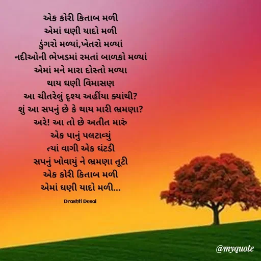 Quote by Drashti - એક કોરી કિતાબ મળી
એમાં ઘણી યાદો મળી
ડુંગરો મળ્યાં,ખેતરો મળ્યાં
નદીઓની ભેખડમાં રમતાં બાળકો મળ્યાં
એમાં મને મારા દોસ્તો મળ્યા
થાય ઘણી વિમાસણ
આ ચીતરેલું દૃશ્ય અહીંયા ક્યાંથી?
શું આ સપનું છે કે થાય મારી ભ્રમણા?
અરે! આ તો છે અતીત મારું
એક પાનું પલટાવ્યું
ત્યાં વાગી એક ઘંટડી
સપનું ખોવાયું ને ભ્રમણા તૂટી
એક કોરી કિતાબ મળી
એમાં ઘણી યાદો મળી...

Drashti Desai  - Made using Quotes Creator App, Post Maker App