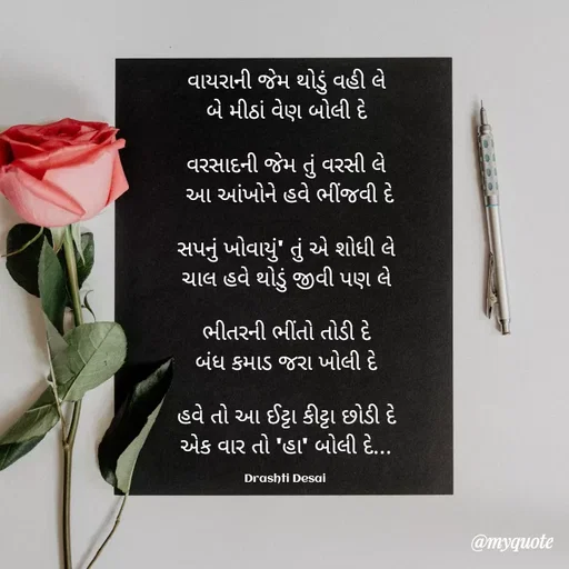 Quote by Drashti - વાયરાની જેમ થોડું વહી લે
બે મીઠાં વેણ બોલી દે

વરસાદની જેમ તું વરસી લે
 આ આંખોને હવે ભીંજવી દે

સપનું ખોવાયું' તું એ શોધી લે
ચાલ હવે થોડું જીવી પણ લે

ભીતરની ભીંતો તોડી દે
બંધ કમાડ જરા ખોલી દે

હવે તો આ ઈટ્ટા કીટ્ટા છોડી દે
એક વાર તો 'હા' બોલી દે...

Drashti Desai  - Made using Quotes Creator App, Post Maker App