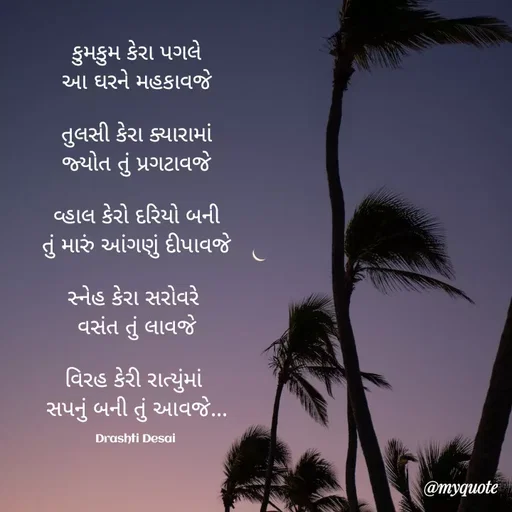 Quote by Drashti - કુમકુમ કેરા પગલે
આ ઘરને મહકાવજે

તુલસી કેરા ક્યારામાં
જ્યોત તું પ્રગટાવજે

વ્હાલ કેરો દરિયો બની
તું મારું આંગણું દીપાવજે

સ્નેહ કેરા સરોવરે 
વસંત તું લાવજે

વિરહ કેરી રાત્યુંમાં 
સપનું બની તું આવજે...

Drashti Desai  - Made using Quotes Creator App, Post Maker App