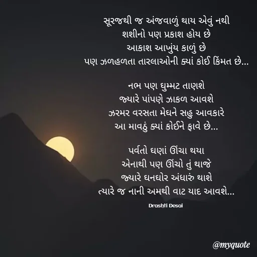 Quote by Drashti - સૂરજથી જ અંજવાળું થાય એવું નથી
શશીનો પણ પ્રકાશ હોય છે
આકાશ આખુંય કાળું છે
પણ ઝળહળતા તારલાઓની ક્યાં કોઈ કિંમત છે...

નભ પણ ઘુમ્મટ તાણશે
જ્યારે પાંપણે ઝાકળ આવશે
ઝરમર વરસતા મેઘને સહુ આવકારે
આ માવઠું ક્યાં કોઈને ફાવે છે...

પર્વતો ઘણાં ઊંચા થયા
એનાથી પણ ઊંચો તું થાજે
જ્યારે ઘનઘોર અંધારું થાશે
ત્યારે જ નાની અમથી વાટ યાદ આવશે...

Drashti Desai  - Made using Quotes Creator App, Post Maker App
