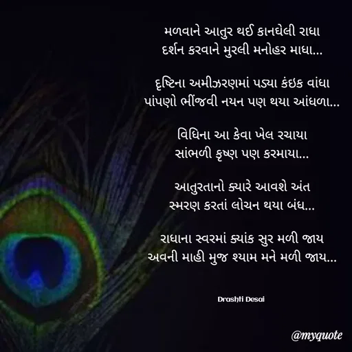 Quote by Drashti - મળવાને આતુર થઈ કાનઘેલી રાધા
દર્શન કરવાને મુરલી મનોહર માધા...

દૃષ્ટિના અમીઝરણમાં પડ્યા કંઇક વાંધા
પાંપણો ભીંજવી નયન પણ થયા આંધળા...

વિધિના આ કેવા ખેલ રચાયા
સાંભળી કૃષ્ણ પણ કરમાયા...

આતુરતાનો ક્યારે આવશે અંત
સ્મરણ કરતાં લોચન થયા બંધ...

રાધાના સ્વરમાં ક્યાંક સુર મળી જાય
અવની માહી મુજ શ્યામ મને મળી જાય...



Drashti Desai  - Made using Quotes Creator App, Post Maker App