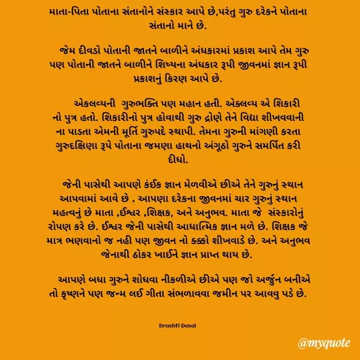 Quote by Drashti - માતા-પિતા પોતાના સંતાનોને સંસ્કાર આપે છે,પરંતુ ગુરુ દરેકને પોતાના સંતાનો માને છે.

    જેમ દીવડો પોતાની જાતને બાળીને અંધકારમાં પ્રકાશ આપે તેમ ગુરુ પણ પોતાની જાતને બાળીને શિષ્યના અંધકાર રૂપી જીવનમાં ‌‌‍જ્ઞાન રૂપી પ્રકાશનું કિરણ આપે છે.
 
      એકલવ્યની  ગુરુભક્તિ પણ મહાન હતી. એક્લવ્ય એ શિકારી નો પુત્ર હતો. શિકારીનો પુત્ર હોવાથી ગુરુ દ્રોણે તેને વિદ્યા શીખવવાની ના પાડતા એમની મૂર્તિ ગુરુપદે સ્થાપી. તેમના ગુરુની માંગણી કરતા ગુરુદક્ષિણા રૂપે પોતાના જમણા હાથનો અંગૂઠો ગુરુને સમર્પિત કરી દીધો.
 
   જેની પાસેથી આપણે કંઈક જ્ઞાન મેળવીએ છીએ તેને ગુરુનું સ્થાન આપવામાં આવે છે . આપણા દરેકના જીવનમાં ચાર ગુરુનું સ્થાન મહત્વનું છે માતા ,ઈશ્વર ,શિક્ષક, અને અનુભવ. માતા જે  સંસ્કારોનું રોપણ કરે છે. ઈશ્વર જેની પાસેથી આધાત્મિક જ્ઞાન મળે છે. શિક્ષક જે માત્ર ભણવાનો જ નહી પણ જીવન નો ક્ક્કો શીખવાડે છે. અને અનુભવ જેનાથી ઠોકર ખાઈને જ્ઞાન પ્રાપ્ત થાય છે. 
  
    આપણે બધા ગુરુને શોધવા નીકળીએ છીએ પણ જો અર્જુન બનીએ તો કૃષ્ણને પણ જન્મ લઈ ગીતા સંભળાવવા જમીન પર આવવુ પડે છે.



Drashti Desai  - Made using Quotes Creator App, Post Maker App