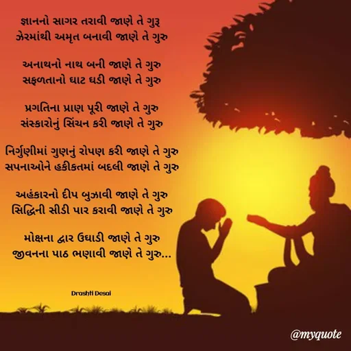 Quote by Drashti - 

જ્ઞાનનો સાગર તરાવી જાણે તે ગુરૂ 
ઝેરમાંથી અમૃત બનાવી જાણે તે ગુરુ

અનાથનો નાથ બની જાણે તે ગુરુ
સફળતાનો ઘાટ ઘડી જાણે તે ગુરુ

પ્રગતિના પ્રાણ પૂરી જાણે તે ગુરુ
સંસ્કારોનું સિંચન કરી જાણે તે ગુરુ

નિર્ગુણીમાં ગુણનું રોપણ કરી જાણે તે ગુરુ
સપનાઓને હકીકતમાં બદલી જાણે તે ગુરુ

અહંકારનો દીપ બુઝાવી જાણે તે ગુરુ
સિદ્ધિની સીડી પાર કરાવી જાણે તે ગુરુ

મોક્ષના દ્વાર ઉઘાડી જાણે તે ગુરુ
જીવનના પાઠ ભણાવી જાણે તે ગુરુ...

                              

Drashti Desai  - Made using Quotes Creator App, Post Maker App