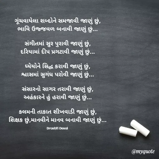 Quote by Drashti - ગૂંચવાયેલા શબ્દોને સમજાવી જાણું છું,
ભાવિ ઉજ્જવળ બનાવી જાણું છું...

સંગીતમાં સુર પુરાવી જાણું છું,
દરિયામાં દીપ પ્રગટાવી જાણું છું...

ધ્યેયોને સિદ્ધ કરાવી જાણું છું,
શ્વાસમાં સુગંધ પરોવી જાણું છું...

સંસારનો સાગર તરાવી જાણું છું,
અહંકારને હું હરાવી જાણું છું...

કલમની તાકાત શીખવાડી જાણું છું,
શિક્ષક છું,માનવીને માનવ બનાવી જાણું છું...

Drashti Desai  - Made using Quotes Creator App, Post Maker App