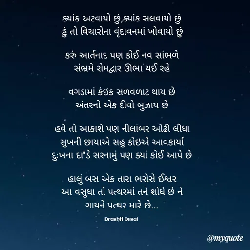 Quote by Drashti - ક્યાંક અટવાયો છું,ક્યાંક સલવાયો છું
હું તો વિચારોના વૃંદાવનમાં ખોવાયો છું

કરું આર્તનાદ પણ કોઈ નવ સાંભળે
સંભ્રમે રોમદ્વાર ઊભા થઈ રહે

વગડામાં કંઇક સળવળાટ થાય છે
અંતરનો એક દીવો બુઝાય છે

હવે તો આકાશે પણ નીલાંબર ઓઢી લીધા
સુખની છાયાએ સહુ કોઇએ આવકાર્યા
દુઃખના દા'ડે સરનામું પણ ક્યાં કોઈ આપે છે

હાલું બસ એક તારા ભરોસે ઈશ્વર
આ વસુધા તો પત્થરમાં તને શોધે છે ને
ગાયને પત્થર મારે છે...

Drashti Desai  - Made using Quotes Creator App, Post Maker App