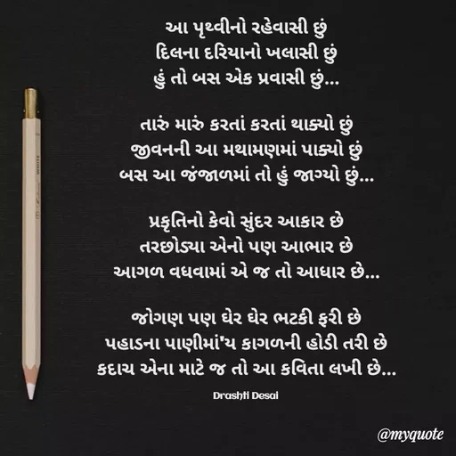 Quote by Drashti - આ પૃથ્વીનો રહેવાસી છું
દિલના દરિયાનો ખલાસી છું
હું તો બસ એક પ્રવાસી છું...

તારું મારું કરતાં કરતાં થાક્યો છું
જીવનની આ મથામણમાં પાક્યો છું
બસ આ જંજાળમાં તો હું જાગ્યો છું...

પ્રકૃતિનો કેવો સુંદર આકાર છે
તરછોડ્યા એનો પણ આભાર છે
આગળ વધવામાં એ જ તો આધાર છે...

જોગણ પણ ઘેર ઘેર ભટકી ફરી છે
પહાડના પાણીમાં'ય કાગળની હોડી તરી છે
કદાચ એના માટે જ તો આ કવિતા લખી છે...

Drashti Desai  - Made using Quotes Creator App, Post Maker App