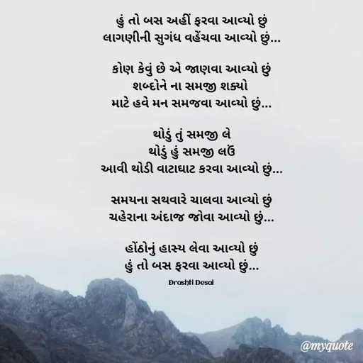 Quote by Drashti - હું તો બસ અહીં ફરવા આવ્યો છું
લાગણીની સુગંધ વહેંચવા આવ્યો છું...

કોણ કેવું છે એ જાણવા આવ્યો છું
શબ્દોને ના સમજી શક્યો 
માટે હવે મન સમજવા આવ્યો છું...

થોડું તું સમજી લે
થોડું હું સમજી લઉં
આવી થોડી વાટાઘાટ કરવા આવ્યો છું...

સમયના સથવારે ચાલવા આવ્યો છું
ચહેરાના અંદાજ જોવા આવ્યો છું...

હોંઠોનું હાસ્ય લેવા આવ્યો છું
હું તો બસ ફરવા આવ્યો છું...

Drashti Desai  - Made using Quotes Creator App, Post Maker App