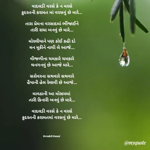 Quote by Drashti - વાદલડી વરસે કે ન વરસે
કુદરતની કરામત માં વરસવું છે મારે...

તારા પ્રેમના વરસાદમાં ભીંજાઈને
તારી રાધા બનવું છે મારે...

મોરલીયાને પણ કોઈ કહી દો
મન મૂકીને નાચી લે આજે...

વીજળીના ચમકારે ચમકારે
થનગનવું છે આજે મારે...

સરોવરના સથવારે સથવારે
હૈયાની હેલ રેલાવી છે આજે...

માવઠાની આ મોસમમાં 
તારી કિનારી બનવું છે મારે...

વાદલડી વરસે કે ન વરસે
કુદરતની કરામતમાં વરસવું છે મારે...




Drashti Desai  - Made using Quotes Creator App, Post Maker App