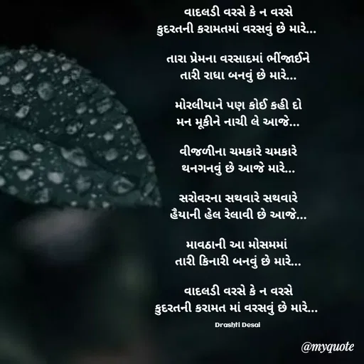 Quote by Drashti - વાદલડી વરસે કે ન વરસે
કુદરતની કરામતમાં વરસવું છે મારે... 

તારા પ્રેમના વરસાદમાં ભીંજાઈને
તારી રાધા બનવું છે મારે...

મોરલીયાને પણ કોઈ કહી દો
મન મૂકીને નાચી લે આજે...

વીજળીના ચમકારે ચમકારે
થનગનવું છે આજે મારે...

સરોવરના સથવારે સથવારે
હૈયાની હેલ રેલાવી છે આજે...

માવઠાની આ મોસમમાં 
તારી કિનારી બનવું છે મારે...

વાદલડી વરસે કે ન વરસે
કુદરતની કરામત માં વરસવું છે મારે... 

Drashti Desai  - Made using Quotes Creator App, Post Maker App