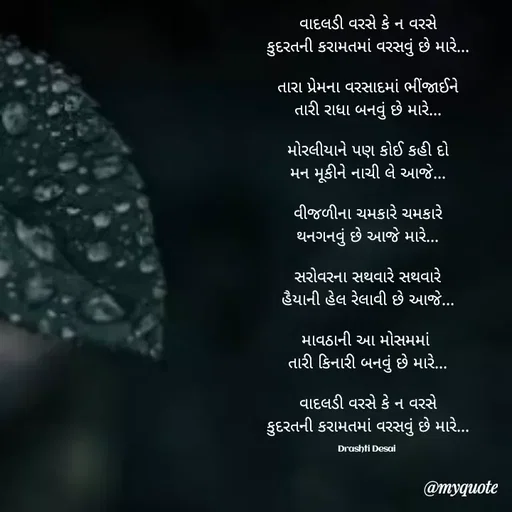 Quote by Drashti - વાદલડી વરસે કે ન વરસે
કુદરતની કરામતમાં વરસવું છે મારે...

તારા પ્રેમના વરસાદમાં ભીંજાઈને
તારી રાધા બનવું છે મારે...

મોરલીયાને પણ કોઈ કહી દો
મન મૂકીને નાચી લે આજે...

વીજળીના ચમકારે ચમકારે
થનગનવું છે આજે મારે...

સરોવરના સથવારે સથવારે
હૈયાની હેલ રેલાવી છે આજે...

માવઠાની આ મોસમમાં 
તારી કિનારી બનવું છે મારે...

વાદલડી વરસે કે ન વરસે
કુદરતની કરામતમાં વરસવું છે મારે...

Drashti Desai  - Made using Quotes Creator App, Post Maker App