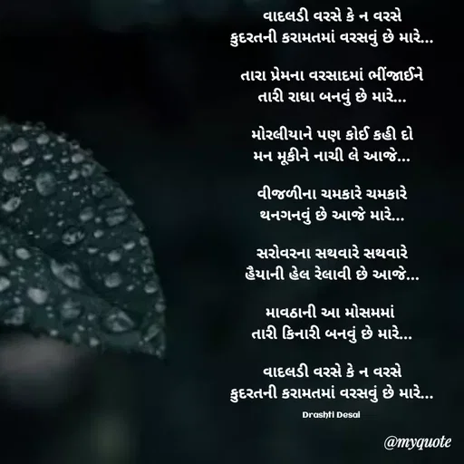 Quote by Drashti - વાદલડી વરસે કે ન વરસે
કુદરતની કરામતમાં વરસવું છે મારે...

તારા પ્રેમના વરસાદમાં ભીંજાઈને
તારી રાધા બનવું છે મારે...

મોરલીયાને પણ કોઈ કહી દો
મન મૂકીને નાચી લે આજે...

વીજળીના ચમકારે ચમકારે
થનગનવું છે આજે મારે...

સરોવરના સથવારે સથવારે
હૈયાની હેલ રેલાવી છે આજે...

માવઠાની આ મોસમમાં 
તારી કિનારી બનવું છે મારે...

વાદલડી વરસે કે ન વરસે
કુદરતની કરામતમાં વરસવું છે મારે...

Drashti Desai  - Made using Quotes Creator App, Post Maker App