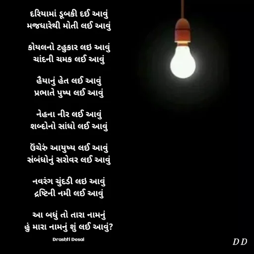 Quote by Drashti - દરિયામાં ડૂબકી દઈ આવું
મજધારેથી મોતી લઈ આવું

કોયલનો ટહુકાર લઇ આવું
ચાંદની ચમક લઈ આવું

હૈયાનું હેત લઈ આવું
પ્રભાતે પુષ્પ લઈ આવું

નેહના નીર લઈ આવું
શબ્દોનો સાંધો લઈ આવું

ઉંચેરું આયુષ્ય લઈ આવું
સંબંધોનું સરોવર લઈ આવું

નવરંગ ચુંદડી લઇ આવું
દ્રષ્ટિની નમી લઈ આવું

આ બધું તો તારા નામનું
હું મારા નામનું શું લઈ આવું?

Drashti Desai  - Made using Quotes Creator App, Post Maker App