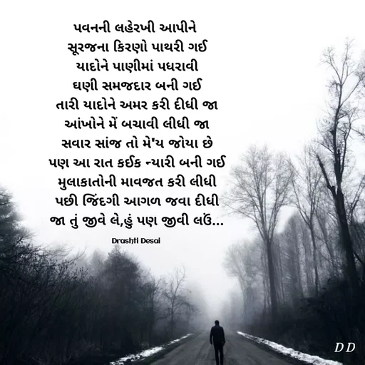 Quote by Drashti - પવનની લહેરખી આપીને 
સૂરજના કિરણો પાથરી ગઈ
યાદોને પાણીમાં પધરાવી
ઘણી સમજદાર બની ગઈ
તારી યાદોને અમર કરી દીધી જા
આંખોને મેં બચાવી લીધી જા
સવાર સાંજ તો મે'ય જોયા છે
પણ આ રાત કઈક ન્યારી બની ગઈ
મુલાકાતોની માવજત કરી લીધી
પછી જિંદગી આગળ જવા દીધી
જા તું જીવે લે,હું પણ જીવી લઉં...

Drashti Desai  - Made using Quotes Creator App, Post Maker App