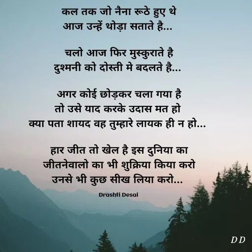 Quote by Drashti - कल तक जो नैना रूठे हुए थे
आज उन्हें थोड़ा सताते है... 

चलो आज फिर मुस्कुराते है
दुश्मनी को दोस्ती मे बदलते है... 

अगर कोई छोड़कर चला गया है
तो उसे याद करके उदास मत हो 
क्या पता शायद वह तुम्हारे लायक ही न हो... 

हार जीत तो खेल है इस दुनिया का
जीतनेवालो का भी शुक्रिया किया करो
उनसे भी कुछ सीख लिया करो... 

Drashti Desai  - Made using Quotes Creator App, Post Maker App
