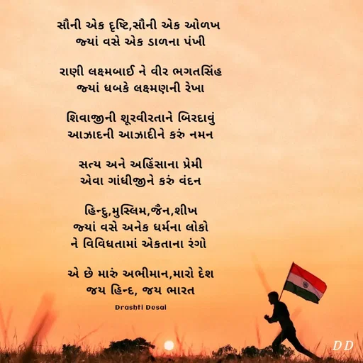 Quote by Drashti - 

સૌની એક દૃષ્ટિ,સૌની એક ઓળખ 
જ્યાં વસે એક ડાળના પંખી

રાણી લક્ષ્મબાઈ ને વીર ભગતસિંહ
જ્યાં ધબકે લક્ષ્મણની રેખા

શિવાજીની શૂરવીરતાને બિરદાવું
આઝાદની આઝાદીને કરું નમન

સત્ય અને અહિંસાના પ્રેમી
એવા ગાંધીજીને કરું વંદન

હિન્દુ,મુસ્લિમ,જૈન,શીખ
જ્યાં વસે અનેક ધર્મના લોકો
ને વિવિધતામાં એકતાના રંગો 

એ છે મારું અભીમાન,મારો દેશ
જય હિન્દ, જય ભારત

Drashti Desai - Made using Quotes Creator App, Post Maker App