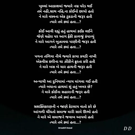 Quote by Drashti - ખુલ્લાં આકાશમાં જ્યારે નગ્ન પરેડ થઈ
તમે નહી,સાથ નહિ,ના કોઈનો છાયો હતો
ને મારે વસ્ત્રના એક ટુકડાની જરૂર હતી
ત્યારે તમે ક્યાં હતા...?

કોઈ આવી રહ્યું હતું હાથમાં કઈક લઈને
જેણે ચહેરા પર આગ ફેંકી કાળજું કંપાવ્યું
ને મારે આગને બુઝાવવા પાણીની જરૂર હતી
ત્યારે તમે ક્યાં હતા...?

પગના તળિયા નીચે જ્યારે કાયા કચડી નાખી
એકવીસ છરીના ઘા ઝીંકીને ક્રૂરતા કરી હતી
ને મારે બસ બે ચાર હાથની જરૂર હતી
ત્યારે તમે ક્યાં હતા...?

અન્યાયી આ દુનિયામાં ન્યાય માંગવા ગઈ હતી
ત્યારે બધાના હાથમાં શું હતું ખબર છે?
ને મારે કોઈના સહારાની જરૂર હતી
ત્યારે તમે ક્યાં હતા...?

સશક્તિકરણની ન જાણે કેટલાય વાતો કરે છે 
આંગળી ચીંધતો સમાજ મારી સામે ઊભો હતો
ને મારે એ સમાજને જવાબ આપવો હતો
ત્યારે તમે ક્યાં હતા...?

Drashti Desai  - Made using Quotes Creator App, Post Maker App
