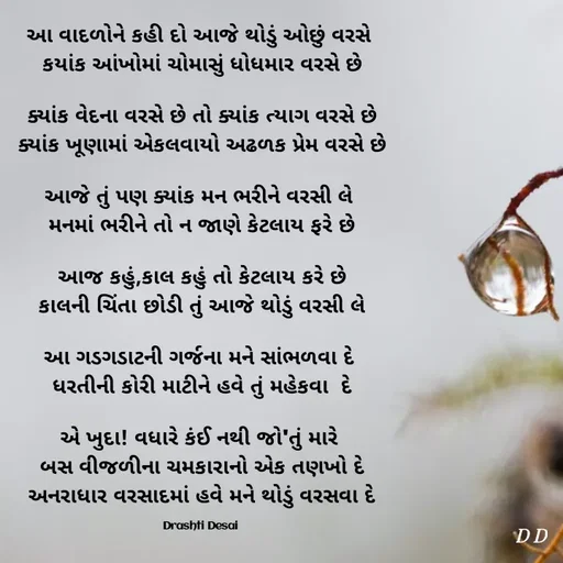 Quote by Drashti - આ વાદળોને કહી દો આજે થોડું ઓછું વરસે 
કયાંક આંખોમાં ચોમાસું ધોધમાર વરસે છે

ક્યાંક વેદના વરસે છે તો ક્યાંક ત્યાગ વરસે છે
ક્યાંક ખૂણામાં એકલવાયો અઢળક પ્રેમ વરસે છે

આજે તું પણ ક્યાંક મન ભરીને વરસી લે 
મનમાં ભરીને તો ન જાણે કેટલાય ફરે છે

આજ કહું,કાલ કહું તો કેટલાય કરે છે
કાલની ચિંતા છોડી તું આજે થોડું વરસી લે

આ ગડગડાટની ગર્જના મને સાંભળવા દે 
ધરતીની કોરી માટીને હવે તું મહેકવા  દે

એ ખુદા! વધારે કંઈ નથી જો'તું મારે 
બસ વીજળીના ચમકારાનો એક તણખો દે
અનરાધાર વરસાદમાં હવે મને થોડું વરસવા દે

Drashti Desai  - Made using Quotes Creator App, Post Maker App