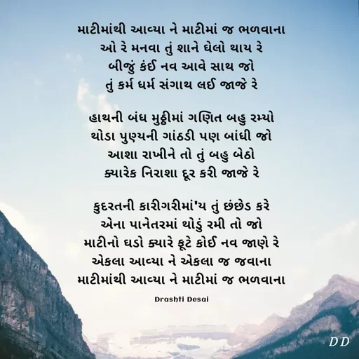 Quote by Drashti - માટીમાંથી આવ્યા ને માટીમાં જ ભળવાના
ઓ રે મનવા તું શાને ઘેલો થાય રે
બીજું કંઈ નવ આવે સાથ જો
તું કર્મ ધર્મ સંગાથ લઈ જાજે રે

હાથની બંધ મુઠ્ઠીમાં ગણિત બહુ રમ્યો
થોડા પુણ્યની ગાંઠડી પણ બાંધી જો
આશા રાખીને તો તું બહુ બેઠો
ક્યારેક નિરાશા દૂર કરી જાજે રે

કુદરતની કારીગરીમાં'ય તું છંછેડ કરે
એના પાનેતરમાં થોડું રમી તો જો
માટીનો ઘડો ક્યારે ફૂટે કોઈ નવ જાણે રે
એકલા આવ્યા ને એકલા જ જવાના
માટીમાંથી આવ્યા ને માટીમાં જ ભળવાના

Drashti Desai - Made using Quotes Creator App, Post Maker App