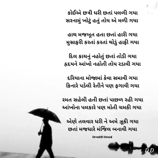 Quote by Drashti - કોઈએ છત્રી ધરી છતાં પલળી ગયા
સરનામું ખોટું હતું તોય એ મળી ગયા 

હાથ મજબૂત હતા છતાં હારી ગયા
મુસાફરી કરતાં કરતાં થોડું હાફી ગયા

દિલ કાચનું નહોતું છતાં તોડી ગયા
હૃદયને આંખો નહોતી તોય રડાવી ગયા

દરિયાના મોજામાં કેવા સમાવી ગયા
કિનારે પડેલી રેતીને પણ ફગાવી ગયા

રમત સહેલી હતી છતાં પાછળ રહી ગયા
આંખોના પલકારે પણ મોતી ચમકી ગયા 

એણે તલવાર ધરી ને અમે ઝૂકી ગયા
છતાં મજધારે મંજિલ બનાવી ગયા

Drashti Desai  - Made using Quotes Creator App, Post Maker App