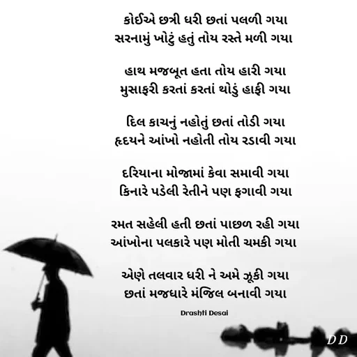 Quote by Drashti - કોઈએ છત્રી ધરી છતાં પલળી ગયા
સરનામું ખોટું હતું તોય રસ્તે મળી ગયા 

હાથ મજબૂત હતા તોય હારી ગયા
મુસાફરી કરતાં કરતાં થોડું હાફી ગયા

દિલ કાચનું નહોતું છતાં તોડી ગયા
હૃદયને આંખો નહોતી તોય રડાવી ગયા

દરિયાના મોજામાં કેવા સમાવી ગયા
કિનારે પડેલી રેતીને પણ ફગાવી ગયા

રમત સહેલી હતી છતાં પાછળ રહી ગયા
આંખોના પલકારે પણ મોતી ચમકી ગયા 

એણે તલવાર ધરી ને અમે ઝૂકી ગયા
છતાં મજધારે મંજિલ બનાવી ગયા

Drashti Desai  - Made using Quotes Creator App, Post Maker App
