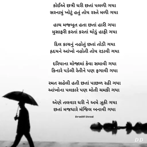 Quote by Drashti - કોઈએ છત્રી ધરી છતાં પલળી ગયા
સરનામું ખોટું હતું તોય રસ્તે મળી ગયા 

હાથ મજબૂત હતા છતાં હારી ગયા
મુસાફરી કરતાં કરતાં થોડું હાફી ગયા

દિલ કાચનું નહોતું છતાં તોડી ગયા
હૃદયને આંખો નહોતી તોય રડાવી ગયા

દરિયાના મોજામાં કેવા સમાવી ગયા
કિનારે પડેલી રેતીને પણ ફગાવી ગયા

રમત સહેલી હતી છતાં પાછળ રહી ગયા
આંખોના પલકારે પણ મોતી ચમકી ગયા 

એણે તલવાર ધરી ને અમે ઝૂકી ગયા
છતાં મજધારે મંજિલ બનાવી ગયા

Drashti Desai  - Made using Quotes Creator App, Post Maker App