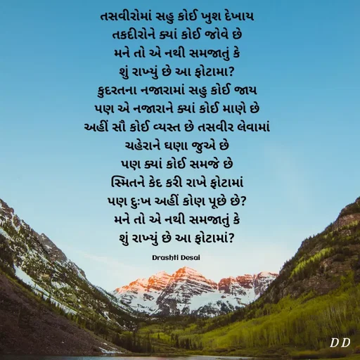 Quote by Drashti - તસવીરોમાં સહુ કોઈ ખુશ દેખાય
તકદીરોને ક્યાં કોઈ જોવે છે
મને તો એ નથી સમજાતું કે
શું રાખ્યું છે આ ફોટામા?
કુદરતના નજારામાં સહુ કોઈ જાય
પણ એ નજારાને ક્યાં કોઈ માણે છે
અહીં સૌ કોઈ વ્યસ્ત છે તસવીર લેવામાં
ચહેરાને ઘણા જુએ છે
પણ ક્યાં કોઈ સમજે છે
સ્મિતને કેદ કરી રાખે ફોટામાં
પણ દુઃખ અહીં કોણ પૂછે છે?
મને તો એ નથી સમજાતું કે
શું રાખ્યું છે આ ફોટામાં?

Drashti Desai  - Made using Quotes Creator App, Post Maker App