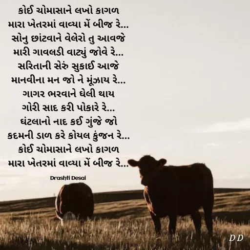 Quote by Drashti - કોઈ ચોમાસાને લખો કાગળ
મારા ખેતરમાં વાવ્યા મેં બીજ રે...
સોનુ છાંટવાને વેલેરો તુ આવજે
મારી ગાવલડી વાટ્યું જોવે રે...
સરિતાની સેરું સુકાઈ આજે
માનવીના મન જો ને મૂંઝાય રે...
ગાગર ભરવાને ઘેલી થાય
ગોરી સાદ કરી પોકારે રે...
ઘંટલાનો નાદ કઈ ગુંજે જો
કદમની ડાળ કરે કોયલ કુંજન રે...
કોઈ ચોમાસાને લખો કાગળ
મારા ખેતરમાં વાવ્યા મેં બીજ રે...

Drashti Desai  - Made using Quotes Creator App, Post Maker App