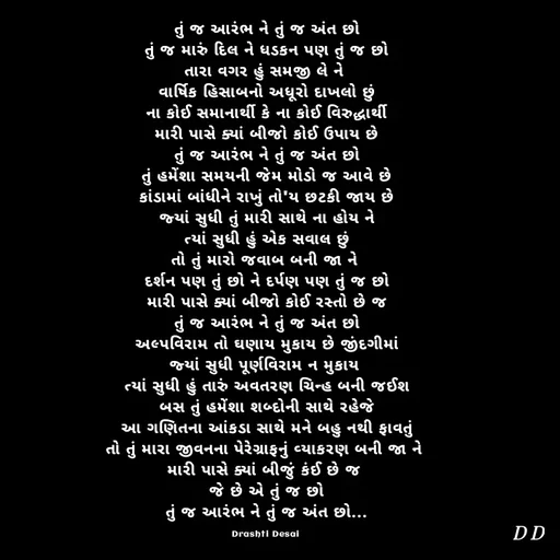 Quote by Drashti - તું જ આરંભ ને તું જ અંત છો
તું જ મારું દિલ ને ધડકન પણ તું જ છો
તારા વગર હું સમજી લે ને 
વાર્ષિક હિસાબનો અધૂરો દાખલો છું
ના કોઈ સમાનાર્થી કે ના કોઈ વિરુદ્ધાર્થી
મારી પાસે ક્યાં બીજો કોઈ ઉપાય છે
તું જ આરંભ ને તું જ અંત છો
તું હમેંશા સમયની જેમ મોડો જ આવે છે
કાંડામાં બાંધીને રાખું તો'ય છટકી જાય છે
જ્યાં સુધી તું મારી સાથે ના હોય ને
ત્યાં સુધી હું એક સવાલ છું
તો તું મારો જવાબ બની જા ને 
દર્શન પણ તું છો ને દર્પણ પણ તું જ છો
મારી પાસે ક્યાં બીજો કોઈ રસ્તો છે જ
તું જ આરંભ ને તું જ અંત છો
અલ્પવિરામ તો ઘણાય મુકાય છે જીંદગીમાં
જ્યાં સુધી પૂર્ણવિરામ ન મુકાય 
ત્યાં સુધી હું તારું અવતરણ ચિન્હ બની જઈશ
બસ તું હમેંશા શબ્દોની સાથે રહેજે
આ ગણિતના આંકડા સાથે મને બહુ નથી ફાવતું
તો તું મારા જીવનના પેરેગ્રાફનું વ્યાકરણ બની જા ને 
મારી પાસે ક્યાં બીજું કંઈ છે જ 
જે છે એ તું જ છો
તું જ આરંભ ને તું જ અંત છો...

Drashti Desai  - Made using Quotes Creator App, Post Maker App