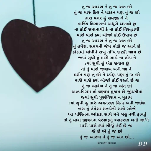 Quote by Drashti - તું જ આરંભ ને તું જ અંત છો
તું જ મારું દિલ ને ધડકન પણ તું જ છો
તારા વગર હું સમજી લે ને 
વાર્ષિક હિસાબનો અધૂરો દાખલો છું
ના કોઈ સમાનાર્થી કે ના કોઈ વિરુદ્ધાર્થી
મારી પાસે ક્યાં બીજો કોઈ ઉપાય છે
તું જ આરંભ ને તું જ અંત છો
તું હમેંશા સમયની જેમ મોડો જ આવે છે
કાંડામાં બાંધીને રાખું તો'ય છટકી જાય છે
જ્યાં સુધી તું મારી સાથે ના હોય ને
ત્યાં સુધી હું એક સવાલ છું
તો તું મારો જવાબ બની જા ને 
દર્શન પણ તું છો ને દર્પણ પણ તું જ છો
મારી પાસે ક્યાં બીજો કોઈ રસ્તો છે જ
તું જ આરંભ ને તું જ અંત છો
અલ્પવિરામ તો ઘણાય મુકાય છે જીંદગીમાં
જ્યાં સુધી પૂર્ણવિરામ ન મુકાય 
ત્યાં સુધી હું તારું અવતરણ ચિન્હ બની જઈશ
બસ તું હંમેશા શબ્દોની સાથે રહેજે
આ ગણિતના આંકડા સાથે મને બહુ નથી ફાવતું
તો તું મારા જીવનના પેરેગ્રાફનું વ્યાકરણ બની જા'ને 
મારી પાસે ક્યાં બીજું કંઈ છે જ 
જે છે એ તું જ છો
તું જ આરંભ ને તું જ અંત છો...

Drashti Desai  - Made using Quotes Creator App, Post Maker App