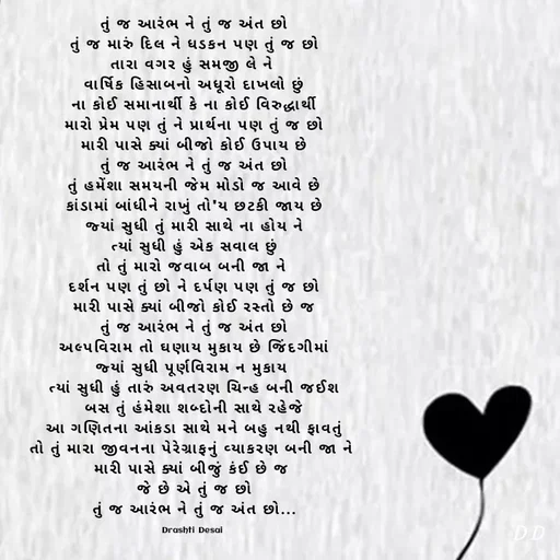 Quote by Drashti - તું જ આરંભ ને તું જ અંત છો
તું જ મારું દિલ ને ધડકન પણ તું જ છો
તારા વગર હું સમજી લે ને 
વાર્ષિક હિસાબનો અધૂરો દાખલો છું
ના કોઈ સમાનાર્થી કે ના કોઈ વિરુદ્ધાર્થી
મારો પ્રેમ પણ તું ને પ્રાર્થના પણ તું જ છો
મારી પાસે ક્યાં બીજો કોઈ ઉપાય છે
તું જ આરંભ ને તું જ અંત છો
તું હમેંશા સમયની જેમ મોડો જ આવે છે
કાંડામાં બાંધીને રાખું તો'ય છટકી જાય છે
જ્યાં સુધી તું મારી સાથે ના હોય ને
ત્યાં સુધી હું એક સવાલ છું
તો તું મારો જવાબ બની જા ને 
દર્શન પણ તું છો ને દર્પણ પણ તું જ છો
મારી પાસે ક્યાં બીજો કોઈ રસ્તો છે જ
તું જ આરંભ ને તું જ અંત છો
અલ્પવિરામ તો ઘણાય મુકાય છે જિંદગીમાં
જ્યાં સુધી પૂર્ણવિરામ ન મુકાય 
ત્યાં સુધી હું તારું અવતરણ ચિન્હ બની જઈશ
બસ તું હંમેશા શબ્દોની સાથે રહેજે
આ ગણિતના આંકડા સાથે મને બહુ નથી ફાવતું
તો તું મારા જીવનના પેરેગ્રાફનું વ્યાકરણ બની જા ને 
મારી પાસે ક્યાં બીજું કંઈ છે જ 
જે છે એ તું જ છો
તું જ આરંભ ને તું જ અંત છો...

Drashti Desai  - Made using Quotes Creator App, Post Maker App