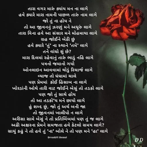 Quote by Drashti - તારા વગર મારું ક્યાંય મન ના લાગે
હવે ક્યારે મારા નામની પાછળ તારું નામ લાગે
જો તું ના હોય ને 
તો આ જીવનનું ઝરણું મને અધૂરું લાગે
તારા વિના હવે આ સંસાર મને મોહમાયા લાગે
રાહ જોઈને બેઠી છું
હવે ક્યારે 'તું' ના સ્થાને 'તમે' લાગે
તને વાંધો શું છે? 
મારા દિલમાં રહેવાનું તારું ભાડું નહિ લાગે
પત્રનો જમાનો ગયો
ઓનલાઇન આવવામાં થોડું રિચાર્જ લાગે
વ્યાજ તો ધંધામાં ચાલે 
પણ પ્રેમમાં  કોઈ હિસાબ ના લાગે
ખોરડાંની ઓથે તારી વાટ જોઈને બેસું તો તડકો લાગે
પણ જો તું સાથે હોય 
તો આ તડકો'ય મને છાયો લાગે
હું શબ્દ છું, જો તું અર્થ બની જા 
તો જીવનમાં ખાલીપો ન લાગે
અરીસા સામે બેસું ને તો પ્રતિબિંબમાં પણ તું જ લાગે
અઢી અક્ષરના પ્રેમને સમજતા હવે કેટલો સમય લાગે?
સાચું કહું ને તો હવે તું 'ના' બોલે ને તો પણ મને 'હા' લાગે

Drashti Desai  - Made using Quotes Creator App, Post Maker App