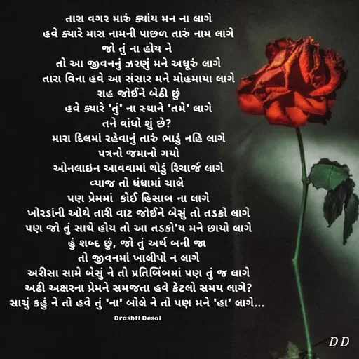 Quote by Drashti - તારા વગર મારું ક્યાંય મન ના લાગે
હવે ક્યારે મારા નામની પાછળ તારું નામ લાગે
જો તું ના હોય ને 
તો આ જીવનનું ઝરણું મને અધૂરું લાગે
તારા વિના હવે આ સંસાર મને મોહમાયા લાગે
રાહ જોઈને બેઠી છું
હવે ક્યારે 'તું' ના સ્થાને 'તમે' લાગે
તને વાંધો શું છે? 
મારા દિલમાં રહેવાનું તારું ભાડું નહિ લાગે
પત્રનો જમાનો ગયો
ઓનલાઇન આવવામાં થોડું રિચાર્જ લાગે
વ્યાજ તો ધંધામાં ચાલે 
પણ પ્રેમમાં  કોઈ હિસાબ ના લાગે
ખોરડાંની ઓથે તારી વાટ જોઈને બેસું તો તડકો લાગે
પણ જો તું સાથે હોય તો આ તડકો'ય મને છાયો લાગે
હું શબ્દ છું, જો તું અર્થ બની જા 
તો જીવનમાં ખાલીપો ન લાગે
અરીસા સામે બેસું ને તો પ્રતિબિંબમાં પણ તું જ લાગે
અઢી અક્ષરના પ્રેમને સમજતા હવે કેટલો સમય લાગે?
સાચું કહું ને તો હવે તું 'ના' બોલે ને તો પણ મને 'હા' લાગે... 

Drashti Desai  - Made using Quotes Creator App, Post Maker App