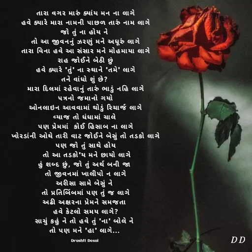 Quote by Drashti - તારા વગર મારું ક્યાંય મન ના લાગે
હવે ક્યારે મારા નામની પાછળ તારું નામ લાગે
જો તું ના હોય ને 
તો આ જીવનનું ઝરણું મને અધૂરું લાગે
તારા વિના હવે આ સંસાર મને મોહમાયા લાગે
રાહ જોઈને બેઠી છું
હવે ક્યારે 'તું' ના સ્થાને 'તમે' લાગે
તને વાંધો શું છે? 
મારા દિલમાં રહેવાનું તારું ભાડું નહિ લાગે
પત્રનો જમાનો ગયો
ઓનલાઇન આવવામાં થોડું રિચાર્જ લાગે
વ્યાજ તો ધંધામાં ચાલે 
પણ પ્રેમમાં  કોઈ હિસાબ ના લાગે
ખોરડાંની ઓથે તારી વાટ જોઈને બેસું તો તડકો લાગે
પણ જો તું સાથે હોય
 તો આ તડકો'ય મને છાયો લાગે
હું શબ્દ છું, જો તું અર્થ બની જા 
તો જીવનમાં ખાલીપો ન લાગે
અરીસા સામે બેસું ને 
તો પ્રતિબિંબમાં પણ તું જ લાગે
અઢી અક્ષરના પ્રેમને સમજતા 
હવે કેટલો સમય લાગે?
સાચું કહું ને તો હવે તું 'ના' બોલે ને 
તો પણ મને 'હા' લાગે... 

Drashti Desai  - Made using Quotes Creator App, Post Maker App