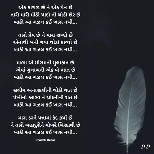 Quote by Drashti - એક કાગળ છે ને એક પેન છે
તારી મારી મીઠી યાદો ની થોડી શૅર છે
બાકી આ ગઝલ કઈ ખાસ નથી...

તારો પ્રેમ છે ને મારા શબ્દો છે
એનાથી બની ગયા થોડાં કાવ્યો છે
બાકી આ ગઝલ કઈ ખાસ નથી...

મળ્યા એ મોસમની મુલાકાત છે
એમાં ગુલાબની એક બે ભાત છે
બાકી આ ગઝલ કઈ ખાસ નથી...

સલીમ અનારકલીની થોડી વાત છે
પંખીનો કલરવ ને ચાંદનીની રાત છે
બાકી આ ગઝલ કઈ ખાસ નથી...

મારા ડરને પન્નામાં કેદ કર્યો છે
ને તારી બહાદુરીને મોખરે બિરદાવી છે
બાકી આ ગઝલ કઈ ખાસ નથી...

Drashti Desai  - Made using Quotes Creator App, Post Maker App