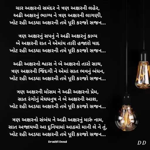 Quote by Drashti - ચાર અક્ષરનો સમંદર ને ત્રણ અક્ષરની લહેર,
અઢી અક્ષરનું ભાગ્ય ને ત્રણ અક્ષરની લાગણી,
ખોટ રહી અડધા અક્ષરની તમે પૂરી કરજો સજન...

ત્રણ અક્ષરનું સપનું ને અઢી અક્ષરનું કાવ્ય
બે અક્ષરની રાત ને એમાંય તારી હજારો યાદ
ખોટ રહી અડધા અક્ષરની તમે પૂરી કરજો સજન...

અઢી અક્ષરનો શ્વાસ ને બે અક્ષરનો તારો સાથ,
ત્રણ અક્ષરની જિંદગી ને એમાં સાત ભવનું બંધન,
ખોટ રહી અડધા અક્ષરની તમે પૂરી કરજો સજન...

ત્રણ અક્ષરની મોસમ ને અઢી અક્ષરનો પ્રેમ,
સાત રંગોનું મેઘધનુષ ને બે અક્ષરની આશ,
ખોટ રહી અડધા અક્ષરની તમે પૂરી કરજો સજન...

ત્રણ અક્ષરનો સંબંધ ને અઢી અક્ષરનું મારું નામ,
સાત અજાયબી આ દુનિયામાં આઠમો માની લે ને તું,
ખોટ રહી અડધા અક્ષરની તમે પૂરી કરજો સજન...

Drashti Desai  - Made using Quotes Creator App, Post Maker App