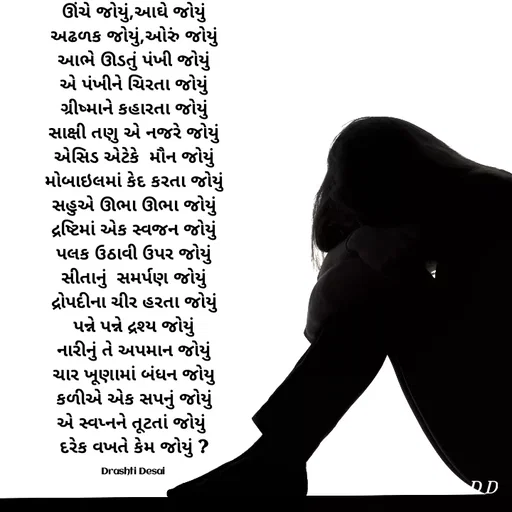 Quote by Drashti - ઊંચે જોયું,આઘે જોયું
અઢળક જોયું,ઓરું જોયું
આભે ઊડતું પંખી જોયું
એ પંખીને ચિરતા જોયું
ગ્રીષ્માને કહારતા જોયું
સાક્ષી તણુ એ નજરે જોયું
એસિડ એટેકે  મૌન જોયું
મોબાઇલમાં કેદ કરતા જોયું
સહુએ ઊભા ઊભા જોયું
દ્રષ્ટિમાં એક સ્વજન જોયું
પલક ઉઠાવી ઉપર જોયું
સીતાનું  સમર્પણ જોયું
દ્રોપદીના ચીર હરતા જોયું
પન્ને પન્ને દ્રશ્ય જોયું
નારીનું તે અપમાન જોયું
ચાર ખૂણામાં બંધન જોયુ
કળીએ એક સપનું જોયું
એ સ્વપ્નને તૂટતાં જોયું 
દરેક વખતે કેમ જોયું ?

Drashti Desai  - Made using Quotes Creator App, Post Maker App