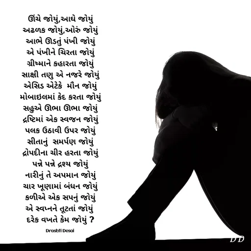 Quote by Drashti - ઊંચે જોયું,આઘે જોયું
અઢળક જોયું,ઓરું જોયું
આભે ઊડતું પંખી જોયું
એ પંખીને ચિરતા જોયું
ગ્રીષ્માને કહારતા જોયું
સાક્ષી તણુ એ નજરે જોયું
એસિડ એટેકે  મૌન જોયું
મોબાઇલમાં કેદ કરતા જોયું
સહુએ ઊભા ઊભા જોયું
દ્રષ્ટિમાં એક સ્વજન જોયું
પલક ઉઠાવી ઉપર જોયું
સીતાનું  સમર્પણ જોયું
દ્રોપદીના ચીર હરતા જોયું
પન્ને પન્ને દ્રશ્ય જોયું
નારીનું તે અપમાન જોયું
ચાર ખૂણામાં બંધન જોયું
કળીએ એક સપનું જોયું
એ સ્વપ્નને તૂટતાં જોયું 
દરેક વખતે કેમ જોયું ?

Drashti Desai  - Made using Quotes Creator App, Post Maker App