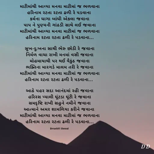 Quote by Drashti - માટીમાંથી આવ્યા મનવા માટીમાં જ ભળવાના
હરિનામ રટતા રટતા ઢળી રે પડવાના 
કર્મના ધાગા બાંધી એકલા જવાના
પાપ ને પુણ્યની ગાંઠડી સાથે લઈ જવાના
માટીમાંથી આવ્યા મનવા માટીમાં જ ભળવાના
હરિનામ રટતા રટતા ઢળી રે પડવાના...

સુખ-દુઃખના સાથી ભેરુ છોડી રે જવાના
નિર્મળ વાચા રાખી મનમાં વસી જવાના
મોહમાયાથી પર થઈ વૈકુંઠ જવાના
ભક્તિના મારગડે માલમ તરી રે જવાના
માટીમાંથી આવ્યા મનવા માટીમાં જ ભળવાના
હરિનામ રટતા રટતા ઢળી રે પડવાના... 

આઠે પહર સદા આનંદમાં રહી જવાના
હરિરસ પ્યાલી ઘૂંટડા ઘૂંટી રે જવાના
સમદૃષ્ટિ રાખી સહુને નમીને જવાના
આત્માને અમર શામળિયા કરીને જવાના 
માટીમાંથી આવ્યા મનવા માટીમાં જ ભળવાના
હરિનામ રટતા રટતા ઢળી રે પડવાના...

Drashti Desai  - Made using Quotes Creator App, Post Maker App