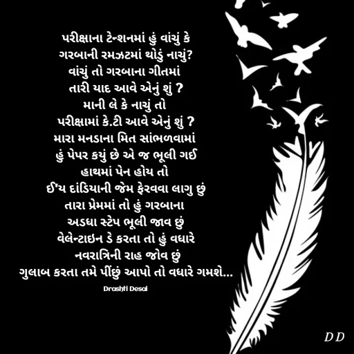 Quote by Drashti - પરીક્ષાના ટેન્શનમાં હું વાંચું કે
ગરબાની રમઝટમાં થોડું નાચું?
વાંચું તો ગરબાના ગીતમાં 
તારી યાદ આવે એનું શું ?
માની લે કે નાચું તો 
પરીક્ષામાં કે.ટી આવે એનું શું ?
મારા મનડાના મિત સાંભળવામાં 
હું પેપર કયું છે એ જ ભૂલી ગઈ
હાથમાં પેન હોય તો 
ઈ'ય દાંડિયાની જેમ ફેરવવા લાગુ છું
તારા પ્રેમમાં તો હું ગરબાના 
અડધા સ્ટેપ ભૂલી જાવ છું
વેલેન્ટાઇન ડે કરતા તો હું વધારે
 નવરાત્રિની રાહ જોવ છું
ગુલાબ કરતા તમે પીંછું આપો તો વધારે ગમશે...

Drashti Desai  - Made using Quotes Creator App, Post Maker App