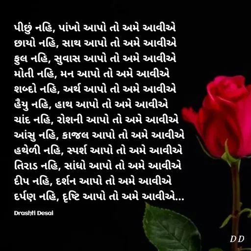Quote by Drashti - પીછું નહિ, પાંખો આપો તો અમે આવીએ
છાયો નહિ, સાથ આપો તો અમે આવીએ
ફુલ નહિ, સુવાસ આપો તો અમે આવીએ
મોતી નહિ, મન આપો તો અમે આવીએ
શબ્દો નહિ, અર્થ આપો તો અમે આવીએ
હૈયુ નહિ, હાથ આપો તો અમે આવીએ
ચાંદ નહિ, રોશની આપો તો અમે આવીએ
આંસુ નહિ, કાજલ આપો તો અમે આવીએ
હથેળી નહિ, સ્પર્શ આપો તો અમે આવીએ
તિરાડ નહિ, સાંધો આપો તો અમે આવીએ
દીપ નહિ, દર્શન આપો તો અમે આવીએ
દર્પણ નહિ, દૃષ્ટિ આપો તો અમે આવીએ...

Drashti Desai  - Made using Quotes Creator App, Post Maker App