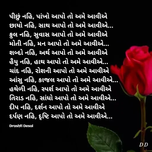 Quote by Drashti - પીછું નહિ, પાંખો આપો તો અમે આવીએ
છાયો નહિ, સાથ આપો તો અમે આવીએ...
ફુલ નહિ, સુવાસ આપો તો અમે આવીએ
મોતી નહિ, મન આપો તો અમે આવીએ...
શબ્દો નહિ, અર્થ આપો તો અમે આવીએ
હૈયુ નહિ, હાથ આપો તો અમે આવીએ...
ચાંદ નહિ, રોશની આપો તો અમે આવીએ
આંસુ નહિ, કાજલ આપો તો અમે આવીએ...
હથેળી નહિ, સ્પર્શ આપો તો અમે આવીએ
તિરાડ નહિ, સાંધો આપો તો અમે આવીએ...
દીપ નહિ, દર્શન આપો તો અમે આવીએ
દર્પણ નહિ, દૃષ્ટિ આપો તો અમે આવીએ...

Drashti Desai  - Made using Quotes Creator App, Post Maker App