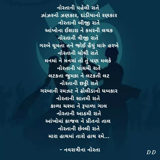 Quote by Drashti - નોરતાની પહેલી રાતે 
ઝાંઝરનો ઝણકાર, દાંડીયાનો રણકાર
નોરતાની બીજી રાતે
આંખોના ઈશારા ને કમરની લચક
નોરતાની ત્રીજી રાતે 
ગરબે ઘૂમતા તને જોઈ હૈયું મારું હરખે
નોરતાની ચોથી રાતે 
મનમાં ને મનમાં તો તું પણ મલકે 
નોરતાની પાંચમી રાતે
લટકતા જુમકા ને લટકતી લટ
નોરતાની છઠ્ઠી રાતે
ગરબાની રમઝટ ને ઢોલીડાનો ધબકાર
નોરતાની સાતમી રાતે 
કાળા ચશ્મા ને રૂપાળા ગાલ
નોરતાની આઠમી રાતે
આંખોમાં કાજલ ને પ્રીતનો તાલ 
નોરતાની છેલ્લી રાતે
મારા હાથમાં તારો હાથ રમે...

 - નવરાત્રીના નોરતા - Made using Quotes Creator App, Post Maker App