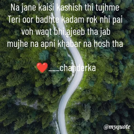 Quote by Chanderka Thakur - Na jane kaisi kashish thi tujhme 
Teri oor badhte kadam rok nhi pai 
voh waqt bhi ajeeb tha jab
mujhe na apni khabar na hosh tha 

❤️___chanderka - Made using Quotes Creator App, Post Maker App