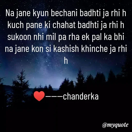 Quote by Chanderka Thakur - Na jane kyun bechani badhti ja rhi h
kuch pane ki chahat badhti ja rhi h
sukoon nhi mil pa rha ek pal ka bhi
na jane kon si kashish khinche ja rhi h


♥️------chanderka - Made using Quotes Creator App, Post Maker App