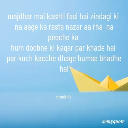 Quote by Chanderka Thakur - majdhar mai kashti fasi hai zindagi ki 
na aage ka rasta nazar aa rha  na peeche ka 
hum doobne ki kagar par khade hai 
par kuch kacche dhage humse bhadhe hai
 


chanderka  - Made using Quotes Creator App, Post Maker App