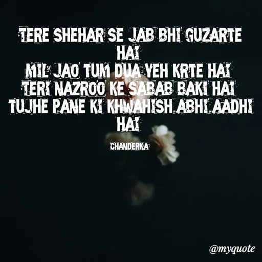 Quote by Chanderka Thakur - Tere shehar se jab bhi guzarte hai 
mil jao tum dua yeh krte hai 
Teri nazroo ke sabab baki hai 
tujhe pane ki khwahish abhi aadhi hai 

chanderka  - Made using Quotes Creator App, Post Maker App