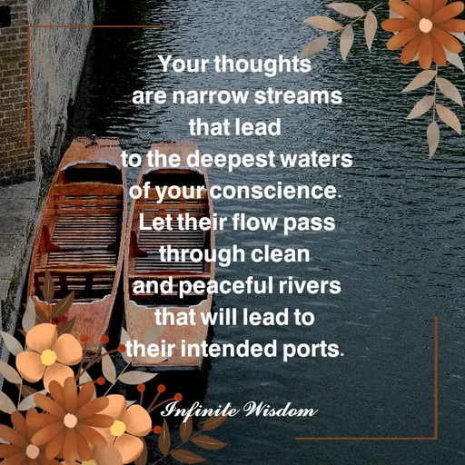 Quote by Infinite Wisdom - 𝗬𝗼𝘂𝗿 𝘁𝗵𝗼𝘂𝗴𝗵𝘁𝘀 
𝗮𝗿𝗲 𝗻𝗮𝗿𝗿𝗼𝘄 𝘀𝘁𝗿𝗲𝗮𝗺𝘀
𝘁𝗵𝗮𝘁 𝗹𝗲𝗮𝗱 
𝘁𝗼 𝘁𝗵𝗲 𝗱𝗲𝗲𝗽𝗲𝘀𝘁 𝘄𝗮𝘁𝗲𝗿𝘀
𝗼𝗳 𝘆𝗼𝘂𝗿 𝗰𝗼𝗻𝘀𝗰𝗶𝗲𝗻𝗰𝗲. 
𝗟𝗲𝘁 𝘁𝗵𝗲𝗶𝗿 𝗳𝗹𝗼𝘄 𝗽𝗮𝘀𝘀
𝘁𝗵𝗿𝗼𝘂𝗴𝗵 𝗰𝗹𝗲𝗮𝗻 
𝗮𝗻𝗱 𝗽𝗲𝗮𝗰𝗲𝗳𝘂𝗹 𝗿𝗶𝘃𝗲𝗿𝘀
𝘁𝗵𝗮𝘁 𝘄𝗶𝗹𝗹 𝗹𝗲𝗮𝗱 𝘁𝗼 
𝘁𝗵𝗲𝗶𝗿 𝗶𝗻𝘁𝗲𝗻𝗱𝗲𝗱 𝗽𝗼𝗿𝘁𝘀. 

𝓘𝓷𝓯𝓲𝓷𝓲𝓽𝓮 𝓦𝓲𝓼𝓭𝓸𝓶 - Made using Quotes Creator App, Post Maker App