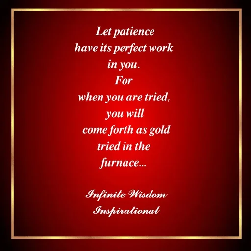 Quote by Infinite Wisdom - 𝑳𝒆𝒕 𝒑𝒂𝒕𝒊𝒆𝒏𝒄𝒆
𝒉𝒂𝒗𝒆 𝒊𝒕𝒔 𝒑𝒆𝒓𝒇𝒆𝒄𝒕 𝒘𝒐𝒓𝒌 
𝒊𝒏 𝒚𝒐𝒖. 
𝑭𝒐𝒓 
𝒘𝒉𝒆𝒏 𝒚𝒐𝒖 𝒂𝒓𝒆 𝒕𝒓𝒊𝒆𝒅, 
𝒚𝒐𝒖 𝒘𝒊𝒍𝒍
 𝒄𝒐𝒎𝒆 𝒇𝒐𝒓𝒕𝒉 𝒂𝒔 𝒈𝒐𝒍𝒅
𝒕𝒓𝒊𝒆𝒅 𝒊𝒏 𝒕𝒉𝒆 
𝒇𝒖𝒓𝒏𝒂𝒄𝒆... 

𝓘𝓷𝓯𝓲𝓷𝓲𝓽𝓮 𝓦𝓲𝓼𝓭𝓸𝓶
𝓘𝓷𝓼𝓹𝓲𝓻𝓪𝓽𝓲𝓸𝓷𝓪𝓵 - Made using Quotes Creator App, Post Maker App